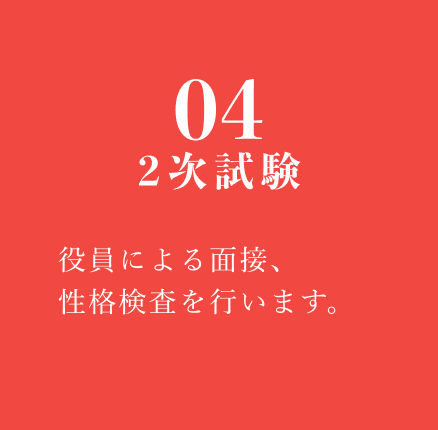 04 2次試験：役員による面接、性格検査を行います。